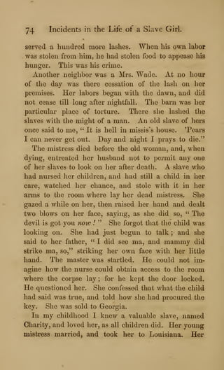 74 Incidents in the Life of a Slave Girl.
served a hundred more lashes. When his own labor
was stolen from him, he had stolen food to appease his
hunger. This was his crime.
Another neighbor was a Mrs. Wade. At no hour
of the day was there cessation of the lash on her
premises. Her labors began with the dawn, and did
not cease till long after nightfall. The barn was her
particular place of torture. There she lashed the
slaves with the might of a man. An old slave of hers
once said to me, " It is hell in missis's house. 'Pears
I can never get out. Day and night I prays to die."
The mistress died before the old woman, and, when
dying, entreated her husband not to permit any one
of her slaves to look on her after death. A slave who
had nursed her children, and had still a child in her
care, watched her chance, and stole with it in her
arms to the room where lay her dead mistress. She
gazed a while on her, then raised her hand and dealt
two blows on her face, saying, as she did so, " The
devil is got you now I " She forgot that the child was
looking on. She had just begun to talk ; and she
said to her father, ''I did see ma, and mammy did
strike ma, so," striking her own face with her little
hand. The master was startled. He could not im-
agine how the nurse could obtain access to the room
where the corpse lay ; for he kept the door locked.
He questioned her. She confessed that what the child
had said was true, and told how she had procured the
key. She was sold to Georgia.
In my childhood I knew a valuable slave, named
Charity, and loved her, as all children did. Her young
mistress married, and took her to Louisiana, Her
 