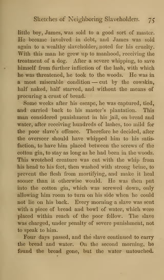 Sketches of Neighboring Slaveholders. j^
little boy, James, was sold to a good sort of master.
He became involved m debt, and James was sold
again to a wealthy slaveholder, noted for his cruelty.
With this man he grew up to manhood, receiving the
treatment of a dog. After a severe whipping, to save
himself from further infliction of the lash, with which
he was threatened, he took to the woods. He was in
a most miserable condition — cut by the cowskin,
half naked, half starved, and without the means of
procuring a crust of bread.
Some weeks after his escape, he was captured, tied,
and carried back to his master's plantation. This
man considered punishment in his jail, on bread and
water, after receiving hundreds of lashes, too mild for
the poor slave's offence. Therefore he decided, after
the overseer should have whipped him to his satis-
faction, to have him placed between the screws of the
cotton gin, to stay as long as he had been in the woods.
This wretched creature was cut with the whip from
his head to his feet, then washed with strong brine, to
prevent the flesh from mortifying, and make it heal
sooner than it otherwise would. He was then put
into the cotton gin, which was screwed down, only
allowing him room to turn on his side when he could
not lie on his back. Every morning a slave was sent
with a piece of bread and bowl of water, which were
placed within reach of the poor fellow. The slave
was charged, under penalty of severe punishment, not
to speak to him.
Four days passed, and the slave continued to carry
the bread and water. On the second morning, he
found the bread gone, but the water untouched.
 