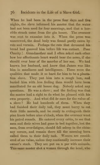 76 Incidents in the Life of a Slave Girl.
When he had been in the press four days and five
nights, the slave informed his master that the water
had not been used for four mornings, and that a hor-
rible stench came from the gin house. The overseer
was sent to examine into it. When the press was
unscrewed, the dead body was found partly eaten by
rats and vermin. Perhaps the rats that devoured his
bread had gnawed him before life was extinct. Poor
Charity ! Grandmother and I often asked each otlier
how her affectionate heart would bear the news^ if she
should ever hear of the murder of her son. We had
known her husband, and knew that James was like
him in manliness and intelligence. These were the
qualities that made it so hard for him to be a planta-
tion slave. They put him into a rough box, and
buried him with less feeling than would have been
manifested for an old house dog. Nobody asked any
questions. He was a slave ; and the feeling was that
the master had a right to do what he pleased witli his
own property. And what did he care for the value of
a slave ? He had hundreds of tliem. When they
had finished their daily toil, they must hurry to eat
their little morsels, and be ready to extinguish their
pine knots before nine o'clock, when the overseer went
his patrol rounds. He entered every cabin, to see tliat
men and their wives had gone to bed together, lest the
men, from over-fatigue, should fall asleep in the chim-
ney corner, and remain there till the morning horn
called them to their daily task. Women are consid-
ered of no value, unless they continually increase tlieir
owner's stock. They are put on a par with animals.
This same master shot a woman through the head, who
 