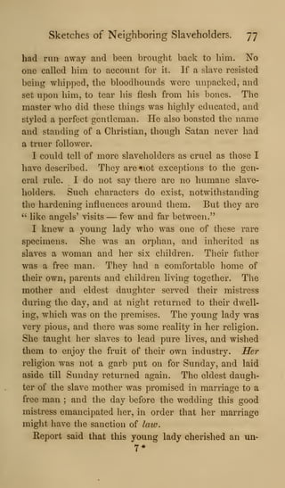 Sketches of Neighboring Slaveholders. 77
had run away and been brought back to him. No
one called him to account for it. If a slave resisted
being whipped, the bloodhounds were unpacked, and
set upon him, to tear his flesh from his bones. The
master who did these things was highly educated, and
styled a perfect gentleman. He also boasted the name
and standing of a Christian, though Satan never had
a truer follower.
I could tell of more slaveholders as cruel as those I
have described. They are^iot exceptions to the gen-
eral rule. I do not say there are no humane slave-
holders. Such characters do exist, notwithstanding
the hardening influences around them. But they are
''
like angels' visits — few and far between."
I knew a young lady who was one of these rare
specimens. She was an orphan, and inlierited as
slaves a woman and her six children. Their father
was a free man. They had a comfortable home of
their own, parents and children living together. The
mother and eldest daughter served their mistress
during the day, and at night returned to their dwell-
ing, which was on the premises. The young lady was
very pious, and there was some reality in her religion.
She taught her slaves to lead pure lives, and wished
them to enjoy the fruit of their own industry. Her
religion was not a garb put on for Sunday, and laid
aside till Sunday returned again. The eldest daugh-
ter of the slave mother was promised in marriage to a
free man ; and the day before the wedding this good
mistress emancipated her, in order that her marriage
might have the sanction of law.
Report said that this young lady cherished an un-
 