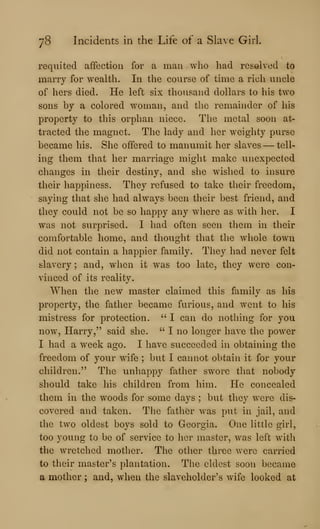 78 Incidents in the Life of a Slave Girl.
requited affection for a man who had resolved to
marry for wealth. In the course of time a rich uncle
of hers died. He left six thousand dollars to his two
sons by a colored woman, and the remainder of his
property to this orphan niece. The metal soon at-
tracted the magnet. The lady and her weighty purse
became his. She offered to manumit her slaves —tell-
ing them that her marriage might make unexpected
changes in their destiny, and she wished to insure
their happiness. They refused to take their freedom,
saying that she had always been their best friend, and
they could not be so happy any where as with lier. I
was not surprised. I had often seen them in their
comfortable home, and thought that the wliole town
did not contain a happier family. They had never felt
slavery ; and, when it was too late, they were con-
vinced of its reality.
When the new master claimed this familv as his
property, tlie father became furious, and went to his
mistress for protection. " I can do nothing for you
now, Harry," said she. " I no longer have the power
I had a week ago. I have succeeded in obtaining the
freedom of your wife ; but I cannot obtain it for your
children." The unhappy father swore that nobody
should take his children from him. He concealed
them in the woods for some days ; but they were dis-
covered and taken. The fatlier w^as put in jail, and
the two oldest boys sold to Georgia. One little girl,
too young to be of service to her master, was left with
the wretched mother. The otlier three were carried
to their master's plantation. The eldest soon became
a mother ; and, when the slaveholder's wife looked at
 