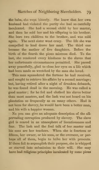 Sketches of Neighboring Slaveholders. 79
the babe, she wept bitterly. She knew that her own
husband had violated the purity she had so carefully
inculcated. She had a second child by her master,
and then he sold her and his offspring to his brother.
She bore two children to the brother, and was sold
again. The next sister went crazy. The life she was
compelled to lead drove her mad. The third one
became the mother of five daughters. Before the
birth of the fourth the pious mistress died. To the
last, she rendered every kindness to the slaves that
her unfortunate circumstances permitted. She passed
away peacefully, glad to close her eyes on a life which
had been made so wretched by the man she loved.
This man squandered the fortune he had received,
and sought to retrieve his affairs by a second marriage;
but, having retired after a night of drunken debauch,
he was found dead in the morning. He was called a
good master ; for he fed and clothed his slaves better
than most masters, and the lash was not heard on his
plantation so frequently as on many others. Had it
not been for slavery, he would have been a better man,
and his wife a happier woman.
No pen can give an adequate description of the all-
pervading corruption produced by slavery. The slave
girl is reared in an atmosphere of licentiousness and
fear. The lash and the foul talk of her master and
his sons are her teachers. When she is fourteen or
fifteen, her owner, or his sons, or the overseer, or per-
haps all of them, begin to bribe her with presents.
If these fail to accomplish their purpose, she is whipped
or starved into submission to their will. She may
have had religious principles inculcated by some pious
 