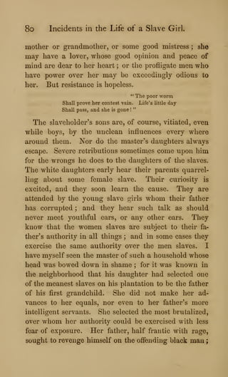 8o Incidents in the Life of a Slave Girl.
mother or grandmother, or some good mistress ; she
may have a lover, whose good opinion and peace of
mind are dear to her heart ; or the profligate men who
have power over her may be exceedingly odious to
her. But resistance is hopeless.
" The poor worm
Shall prove her contest vain. Life's little day-
Shall pass, and she is gone !
"
The slaveholder's sons are, of course, vitiated, even
while boys, by the unclean influences every where
around them. Nor do the master's daughters always
escape. Severe retributions sometimes come upon him
for the wrongs he does to the daughters of the slaves.
The white daughters early hear their parents quarrel-
ling about some female slave. Their curiosity is
excited, and they soon learn the cause. They are
attended by the young slave girls whom their father
has corrupted ; and they hear such talk as should
never meet youthful ears, or any other ears. They
know that the women slaves are subject to their fa-
ther's authority in all things ; and in some cases they
exercise the same authority over the men slaves. I
have myself seen the master of such a household whose
head was bowed down in shame ; for it was known in
the neighborhood that his daughter had selected one
of the meanest slaves on his plantation to be tlie father
of his first grandchild. She did not make her ad-
vances to her equals, nor even to her father's more
intelligent servants. She selected the most brutalized,
over whom her authority could be exercised with less
fear of exposure. Her father, half frantic with rage,
sought to revenge himself on the offending black man
 