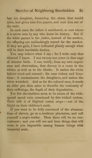 Sketches of Neighboring Slaveholders. 8l
but Ills daughter, foreseeing the storm that would
arise, had given him free papers, and sent him out of
the state.
In such cases the infant is smothered, or sent where
it is never seen by any who know its history. But if
the white parent is the father^ instead of the mother,
the offspring are unblushingly reared for the market.
If they are girls, I have indicated plainly enough what
will be their inevitable destiny.
You may believe what I say ; for I write only that
whereof I know. I was twenty-one years in that cage
of obscene birds. I can testify, from my own experi-
ence and observation, that slavery is a curse to the
whites as well as to the blacks. It makes the white
fathers cruel and sensual ; the sons violent and licen-
tious ; it contaminates the daughters, and makes the
wives wretched. And as for the colored race, it needs
an abler pen than mine to describe the extremity of
their sufferings, the depth of their degradation.
Yet few slaveholders seem to be aware of the wide-
spread moral ruin occasioned by this wicked system.
Their talk is of blighted cotton crops — not of the
blight on their children's souls.
If you w^ant to be fully convinced of the abomina-
tions of slavery, go on a southern plantation, and call
yourself a negro trader. Then there will be no con-
cealment ; and you will see and hear things that will
seem to you impossible among human beings with
immortal souls.
 