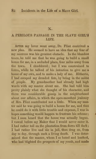 82 Incidents in the Life of a Slave Girl,
X.
A PERILOUS PASSAGE IN THE SLAVE GIRL'S
LIFE.
After my lover went away, Dr. Flint contrived a
new plan. He seemed to have an idea that my fear of
my mistress was his greatest obstacle. In the blandest
tones, he told me that he was going to build a small
house for me, in a secluded place, four miles away from
the town. I shuddered ; but I was constrained to
listen, while he talked of his intention to give me a
home of my own, and to make a lady of me. Hitherto,
I had escaped my dreaded fate, by being in the midst
of people. My grandmother had already had high
words with my master about me. She had told him
pretty plainly what she thought of his character, and
there was considerable gossip in the neighborhood
about our affairs, to which the open-mouthed jealousy
of Mrs. Flint contributed not a little. When my mas-
ter said he was going to build a house for me, and that
he could do it with little trouble and expense, I was in
hopes something would happen to frustrate his scheme
but I soon heard that the house was actually begun.
I vowed before my Maker that I would never enter it.
I had rather toil on the plantation from dawn till dark
I had rather live and die in jail, than drag on, from
day to day, through such a living death. I was deter-
mined that the master, whom I so hated and loathed,
who had blighted the prospects of my youth, and made
 