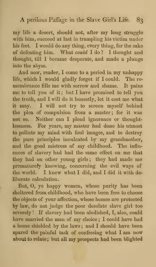 A perilous Paffage in the Slave GirPs Life. 83
my life a desert, should not, after my long struggle
with him, succeed at last in trampling his victim under
his feet. I would do any thing, every thing, for the sake
of defeating him. What could I do ? I thought and
thought, till I became desperate, and made a plunge
into the abyss.
And now, reader, I come to a period in my unhappy
life, which I would gladly forget if I could. The re-
membrance fills me with sorrow and shame. It pains
me to tell you of it ; but I have promised to tell you
the truth, and I will do it honestly, let it cost me what
it may. I will not try to screen myself behind
the plea of compulsion from a master; for it was
not so. Neither can I plead ignorance or thought-
lessness. For years, my master had done his utmost
to pollute my mind with foul images, and to destroy
the pure principles inculcated by my grandmother,
and the good mistress of my childhood. The influ-
ences of slavery had had the same effect on me that
they had on other young girls ; they had made me
prematurely knowing, concerning the evil ways of
the world. I knew what I did, and I did it with de-
liberate calculation.
But, 0, ye happy women, whose purity has been
sheltered from childhood, who have been free to choose
the objects of your affection, whose homes are protected
by law, do not judge the poor desolate slave girl too
severely ! If slavery had been abolished, I, also, could
have married the man of my choice ; I could have had
a home shielded by the laws ; and I should have been
spared the painful task of confessing what I am now
about to relate ; but all my prospects had been blighted
 