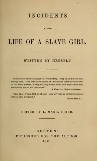 IJ^CIDEJ^TS
IN THE
LIFE OF A SLAVE GIRL.
WRITTEN BY HERSELF.
" Northerners know nothing at all about Slarery. They think it is perpetual
bondage only. They have no conception of the depth of degradation involved
in that word, Slaveri ; if they had, they would never cease their efforts until
so horrible a system was overthrown."
A WoMAir OP North Carolina.
"Rise up, ye women that are at easel Hear my voice, ye careless daughters I
Give ear unto my speech."
Isaiah zzxii. 9.
EDITED BY L. MARIA CHILD.
BOSTON:
PUBLISHED FOR THE AUTHOR.
1861.
 