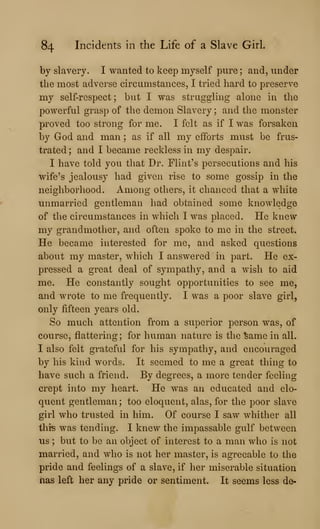 84 Incidents in the Life of a Slave Girl.
by slavery. I wanted to keep myself pure ; and, under
the most adverse circumstances, I tried hard to preserve
my self-respect; but I was struggling alone in the
powerful grasp of the demon Slavery ; and the monster
proved too strong for me. I felt as if I was forsaken
by God and man ; as if all my efforts must be frus-
trated; and I became reckless in my despair.
I have told you that Dr. Flint's persecutions and his
wife's jealousy had given rise to some gossip in the
neighborhood. Among others, it chanced that a white
unmarried gentleman had obtained some knowledge
of the circumstances in which I was placed. He knew
my grandmother, and often spoke to me in the street.
He became interested for me, and asked questions
about my master, which I answered in part. He ex-
pressed a great deal of sympathy, and a wish to aid
me. He constantly sought opportunities to see me,
and wrote to me frequently. I was a poor slave girl,
only fifteen years old.
So much attention from a superior person was, of
course, flattering; for human nature is the ^ame in all.
I also felt grateful for his sympathy, and encouraged
by his kind words. It seemed to me a great thing to
have such a friend. By degrees, a more tender feeling
crept into my heart. He was an educated and elo-
quent gentleman; too eloquent, alas, for the poor slave
girl who trusted in him. Of course I saw whither all
thiis was tending. I knew the impassable gulf between
us ; but to be an object of interest to a man who is not
married, and who is not her master, is agreeable to the
pride and feelings of a slave, if her miserable situation
has left her any pride or sentiment. It seems less de-
 