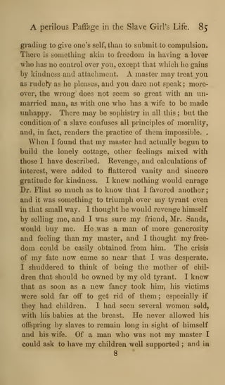 A perilous Paflage in the Slave Girl's Life. 85
grading to give one's self, than to submit to compulsion.
There is something akin to freedom in having a lover
who has no control over you, except that which he gains
by kindness and attachment. A master may treat you
as rudety as he pleases, and you dare not speak ; more-
over, the wrong does not seem so great with an un-
married man, as with one who has a wife to be made
unhappy. There may be sophistry in all this ; but the
condition of a slave confuses all principles of morality,
and, m fact, renders the practice of them impossible. ,
When I found that my master had actually begun to
build the lonely cottage, other feelings mixed with
those I have described. Revenge, and calculations of
interest, were added to flattered vanity and sincere
gratitude for kindness. I knew nothing would enrage
Dr. Flint so much as to know that I favored another
and it was something to triumph over my tyrant even
in that small way. I thought he would revenge himself
by selling me, and I was sure my friend, Mr. Sands,
would buy me. He was a man of more generosity
and feeling than my master, and I thought my free-
dom could be easily obtained from him. The crisis
of my fate now came so near that I was desperate.
I shuddered to think of being the mother of chil-
dren that should be owned by my old tyrant. I knew
that as soon as a new fancy took him, his victims
were sold far off to get rid of them ; especially if
they had children. I had seen several women sold,
with his babies at the breast. He never allowed his
offspring by slaves to remain long in sight of himself
and his wife. Of a man who was not my master I
could ask to have my children well supported ; and iu
8
 