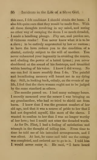 86 Incidents in the Life of a Slave Girl.
this case, I felt confideii't I should obtain the boon. I
also felt quite sure that they would be made free. With
all these thoughts revolving in my mind, and seeing
no other way of escaping the doom I so much dreaded,
I made a headlong plunge. Pity me, and pardon me,
virtuous reader ! You never knew what it is to be
a slave ; to be entirely unprotected by law or custom
to have the laws reduce you to the condition of a
chattel, entirely subject to the will of another. You
never exhausted your ingenuity in avoiding the snares,
and eluding the power of a hated tyrant ;
you never
shuddered at the sound of his footsteps, and trembled
within hearing of his voice. I know I did wrong. No
one can feel it more sensibly than I do. Tlie painful
and humiliating memory will haunt me to my dying
day. Still, in looking back, calmly, on the events of my
life, I feel that the slave woman ought not to be judged
by the same standard as others.
The months passed on. I had many unhappy hours.
1 secretly mourned over the sori^ow I was bringing on
my grandmother, who had so tried to shield me from
harm. I knew that I was the greatest comfort of her
old age, and that it was a source of pride to her that I
had not degraded myself, like most of the slaves. I
wanted to confess to her that I was no longer worthy
of her love ; but I could not utter the dreaded words.
As for Dr. Flint, I had a feeling of satisfaction and
triumph in the thought of telling him. From time to
time he told me of his intended arrangements, and I
was silent. At last, he came and told me the cottage
was completed, and ordered me to go to it. I told him
I would never enter it. He said, " I have heard
 