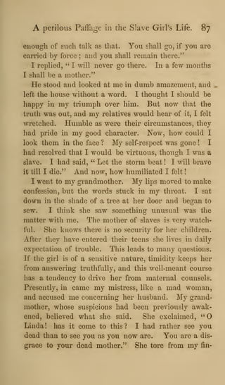 A perilous Paffage in the Slave Girl's Life. 87
enough of such talk as that. You shall go, if you are
carried by force ; and you shall remain there."
I replied, " I will never go there. In a few months
I shall be a mother."
He stood and looked at me in dumb amazement, and
left the house without a word. I thought I should be
happy in my triumph over him. But now that the
truth was out, and my relatives would hear of it, I felt
wretched. Humble as were their circumstances, they
had pride in my good character. Now, how could I
look them in the face ? My self-respect was gone ! I
had resolved that I would be virtuous, though I was a
slave. I had said, " Let the storm beat ! I will brave
it till I die." And now, how humiliated I felt
I went to my grandmother. My lips moved to make
confession, but the words stuck in my throat. I sat
down in the shade of a tree at her door and began to
sew. I think she saw something unusual was the
matter with me. The mother of slaves is very watch-
ful. She knows there is no security for her children.
After they have entered their teens she lives in daily
expectation of trouble. Tliis leads to many questions.
If the girl is of a sensitive nature, timidity keeps her
from answering truthfully, and this well-meant course
has a tendency to drive her from maternal counsels.
Presently, in came my mistress, like a mad woman,
and accused me concerning her husband. My grand-
mother, whose suspicions had been previously awak-
ened, believed what she said. She exclaimed, ''0
Linda! has it come to this? I had rather see you
dead than to see you as you now are. You are a dis-
grace to your dead mother." She tore from my fin-
 