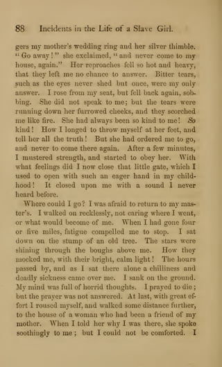 88 Incidents in the Life of a Slave Girl.
gers my mother's wedding ring and her silver thimble*
'•
Go away! " she exclaimed, " and never come to my
house, again." Her reproaches fell so hot and heavy,
that they left me no chance to answer. Bitter tears,
such as the eyes never shed but once, were my only
answer. I rose from my seat, but fell back again, sob-
bing. She did not speak to me ; but the tears were
running down her furrowed cheeks, and they scorched
me hke fire. She had always been so kind to me! So
kind ! How I longed to throw myself at her feet, and
tell her all the truth ! But she had ordered me to go,
and never to come there again. After a few minutes,
I mustered strength, and started to obey her. With
what feelings did I now close that little gate, which I
used to open with such an eager hand in my child-
hood ! It closed upon me with a sound 1 never
heard before.
Where could I go ? I was afraid to return to my mas-
ter's. I walked on recklessly, not caring where I went,
or what would become of me. When I had gone four
or five miles, fatigue compelled me to stop. I sat
down on the stump of an old tree. The stars were
shining through the boughs above me. How they
mocked me, with their bright, calm light ! The hours
passed by, and as I sat there alone a chilliness and
deadly sickness came over me. I sank on the ground.
My mind was full of horrid thoughts. I prayed to die ;
but the prayer was not answered. At last, with great ef-
fort I roused myself, and walked some distance further,
to the house of a woman who had been a friend of my
mother. When I told her why I was there, she spoke
soothingly to me ; but I could not be comforted. I
 