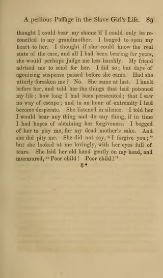 A perilous Paffage in the Slave Girl's Life. 89
thought I could bear my shame if I could only be re-
conciled to my grandmother. I longed to open my
heart to her. I thought if she could know the real
state of the case, and all I had been bearing for years,
she would perhaps judge me less harshly. My friend
advised me to send for her. I did so ; but days of
agonizing suspense passed before she came. Had she
utterly forsaken me ? Xo. She came at last. I knelt
before her, and told her the things that had poisoned
my life ; how long I had been persecuted ; that I saw
no way of escape ; and in an hour of extremity I had
become desperate. She listened in silence. I told her
I would bear any thing and do any thing, if in time
I had hopes of obtaining her forgiveness. I begged
of her to pity me, for my dead mother's sake. And
she did pity me. She did not say, ''
I forgive you ;
"
but she looked at me lovingly, with her eyes full of
tears. She laid her old hand gently on my head, and
murmured, " Poor child ! Poor child !
"
8*
 