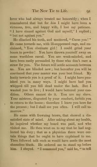 The New Tie to Life. 91
lover who had always treated me honorably ; when I
remembered that but for him I might have been a
virtuous, tree, and happy wife, I lost my patience.
" I have sinned against God and myself," I replied
" but not against you."
He clinched his teeth, and muttered, " Curse you !
"
He came towards me, with ill-suppressed rage, and ex-
claimed, "'
You obstinate girl ! I could grind your
bones to powder ! You have thrown yourself away on
some worthless rascal. You are weak-minded, and
have been easily persuaded by those who don^t care a
straw for you. The future will settle accounts between
us. You are blinded now ; but hereafter you will be
convinced that your master was your best friend. My
lenity towards you is a proof of it. I might have pun-
ished you in many ways. I might have had you
whipped till you fell dead under the lash. But I
wanted you to live ; I would have bettered your con-
dition. Others cannot do it. You are my slave.
Your mistress, disgusted by your conduct, forbids you
to return to the house ; therefore I leave you here for
the present ; but I shall see you often. I wdll call to-
morrow."
He came with frowning brows, that showed a dis-
satisfied state of mind. After asking about my health,
he inquired whether my board was paid, and who
visited me. He then went on to say that he had neg-
lected his duty ; that as a physician there were cer-
tain things that he ought to have explained to me.
Then followed talk such as would have made the most
shameless blush. He ordered me to stand up before
him. I obeyed. " I command you," said he, " to tell
 