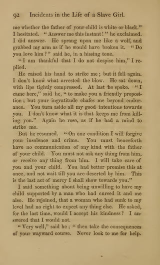 92 Incidents in the Life of a Slave Girl.
me whether the father of your child is white or black.
'*
I hesitated. " Answer me this instant !
" he exclaimed.
I did answer. He sprang upon me like a wolf, and
grabbed my arm as if he would have broken it. " Do
you love him ? ''
said he, in a hissing tone.
" I am thankful that I do not despise him," I re-
plied.
He raised his hand to strike me ; but it fell again.
I don't know what arrested the blow. He sat down,
with lips tightly compressed. At last iie spoke. " I
came here," said he, ''
to make you a friendly proposi-
tion ; but your ingratitude chafes me beyond endur-
ance. You turn aside all my good intentions towards
you. I don^t know what it is that keeps me from kill-
ing you." Again he rose, as if he had a mind to
strike me.
But he resumed. " On one condition I will forgive
your insolence and crime. You must henceforth
have no communication of any kind with the fatlier
of your child. You must not ask any thing from him,
or receive any thing from him. I will take care of
you and your child. You had better promise this at
once, and not wait till you are deserted by him. This
is the last act of mercy I shall show towards you."
I said something about being unwilling to have my
cliild supported by a man who had cursed it and me
also. He rejoined, that a woman who had sunk to my
level had no right to expect any thing else. He asked,
for the last time, would I accept his kindness ? I an-
swered that I would not.
" Yery well,^' said he ;
" then take the consequences
of your wayward course. Never look to me for help.
 
