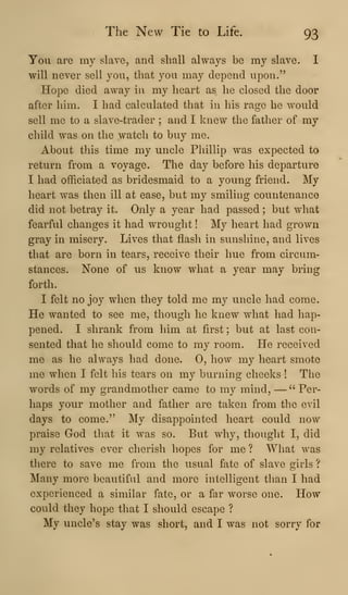 The New Tie to Life. 93
You are my slave, and shall always be my slave. I
will never sell you, that you may depend upon."
Hope died away in my heart as he closed the door
after him. I had calculated that in his rage he would
sell me to a slave-trader ; and I knew the father of my
child was on the watch to buy me.
About this time my uncle Phillip was expected to
return from a voyage. The day before his departure
I had officiated as bridesmaid to a young friend. My
heart was then ill at ease, but my smiling countenance
did not betray it. Only a year had passed ; but what
fearful changes it had wrought ! My heart had grown
gray in misery. Lives that flash in sunshine, and lives
that are born in tears, receive their hue from circum-
stances. None of us know what a year may bring
forth.
I felt no joy when they told me my uncle had come.
He wanted to see me, thovigh he knew what had hap-
pened. I shrank from him at first ; but at last con-
sented that he should come to my room. He received
me as he always had done. 0, how my heart smote
me when I felt his tears on my burning cheeks ! The
words of my grandmother came to my mind, —" Per-
haps your mother and father are taken from the evil
days to come." My disappointed heart could now
praise God that it was so. But why, tliought I, did
my relatives ever cherish hopes for me ? What was
there to save me from the usual fate of slave girls ?
Many more beautiful and more intelligent than I had
experienced a similar fate, or a far worse one. How
could they hope that I should escape ?
My uncle's stay was short, and I was not sorry for
 