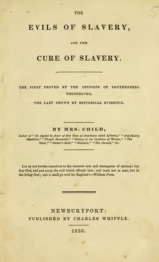 THE
EVILS OF SLAVERY
CURE OF SLAVERY
THE FIRST PROVED BY THE OPINIONS OP SOUTHERNERS
THEMSELVES,
THE LAST SHOWN BY HISTORICAL EVIDENCE.
BYMRS.CHIIiD,
Author of "An Appeal in favor of that Class of Americans called Africans," " Anti-Slavtr^
Catechism," "Frugal Housewife,^' "History of the Condition of Women," •• Th*
Oasis," " Mother's Book," " Hobomok," " 3%« Coronal," !fc.
Let US not betake ourselves to the common arts and stratagems of nations ; but
fear God, and put away the evil which offends him : and trust not in man, but in
the living God ; and it shall go well for England I— William Pemu
NEWBURYPORT:
PUBLISHED BY CHARLES WHIPPLE,
1836.
 