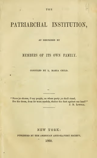 THE
PATRIARCHAL INSTITUTION,
AS DESCRIBED BY
MEMBEES OP ITS OWN FAMILY.
COMPILED BY L. MARIA CHILD.
" Have ye chosen, my people, on whose party ye shall stand,
Ere the doom, from its worn sandals, shakes the dust against our land ?
"
J. R. Lowell,
NEW YORK:
PUBLISHED BY THE AMERICAN ANTI-SLAVERY SOCIETY.
1860.
 