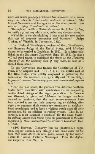 10 THE PATRIARCHAL INSTITUTION.
token his owner publicly proclaims him outlawed as a runa-
way ; or when he "dies under moderate correction." The
laws of Tennessee and Georgia make the same proviso con-
cerning " dying of moderate correction."
Throughout the Slave States, slaves are forbidden, by law,
to testify against any white man, under any circumstances.
" Vicinity to non-slaveholding States must for ever render
this sort of property precarious and insecure" — Judge
Upshur, of Virginia, in Convention, 1829.
Hon. Bushrod Washington, nephew of Gen. Washington,
and Supreme Judge of the United States, sold fifty-four
slaves, to be carried to Louisiana, in 1831. In a letter pub-
lished in the Baltimore Telegraph, Sept. 18, 1831, he says
:
" I had good reason to anticipate the escape to the Northern
States of all the laboring men of any value, as soon as I
should leave home."
In the Convention that framed the Constitution of Vir-
ginia, Mr. Campbell said :
" In 1814, all the militia east of
the Blue Ridge were chiefly employed in patrolling the
counties on the sea-board, and generally east of the Ridge,
to prevent insurrection among your own discontented popula-
tion"
" For the past month, the journals from different Southern
States have been filled with numberless alarms respecting
contemplated risings of the negro population. In Tennes-
see, Missouri, Virginia, and Alabama, the danger has been
deemed so imminent, that the most severe measures have
been adopted to prevent their Congregating, or visiting, after
night; to suppress their customary attendance at neighbor-
hood preachings ; and to keep a vigilant watch upon all their
movements, by an efficient patrolling system. This is, as-
suredly, a most lamentable condition for the slave States;
for nothing causes such terror upon the pla?itatio?is as the bare
suspicion of these insurrections"—Missouri Democrat, Dec.
4, 1856.
" $100 Reward. Ranaway from my plantation, a negro
man, copper colored, very straight ; has some scars on his
hack that show above the skin plain, caused by the whip."
James H. Cousar, Victoria, Mississippi. From the Jeffer-
son Enquirer, Nov. 27, 1852.
 
