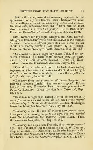 SOUTHERN PROOFS THAT SLAVES ARE HAPPY, 11
" $25, with the payment of all necessary expenses, for the
apprehension of my man Charles ; about twenty-seven years
old, a well-proportioned mulatto, very active and sensible.
He has a mild, submissive look, and if taken, will no doubt
show the marks of a recent whipping." R, H. DeJarrett.
From the South-Side Democrat, Virginia, Oct. 25, 1852.
$100 Reward for my negro Glasgow, and Kate, his wife.
Glasgow is twenty-four years old ; has marks of the whip on
his back. Kate is twenty-six years old ; has a scar on her
cheek, and several marks of the whip" L. E. Cooner.
From the Macon Messenger, South Carolina, May 25, 1837.
" Committed to jail, a negro boy named John, about sev-
enteen years old ; his back badly marked with the whip ;
under lip and chin severely bruised." John H. Hand,
Jailer. From the Francisville Journal, July 6, 1837.
" Committed, a mulatto fellow. His back shows lasting
impressions of the whip, and leaves no doubt of his being a
slave." John A. Rowland, Jailer. From the Fayetteville
(N. C.) Observer, June 20, 1838.
" Ranaway from the plantation of James Surgette, the
following negroes: Randal —has one ear cropped; Bob —
has lost one eye; Kentucky Tom —has one jaw broken."
F. L. C. Edwards. From the Southern Telegraph, Sept.
25, 1837.
"Ranaway, a negro man, named Henry; his left eye out ;
scars from a dirk on and under his left arm ; much scarred
with the whip." William Overstreet, Benton, Mississippi.
From the Lexington Observer, Ky., July 22, 1838.
" Ranaway, Ben. He ran off without any known cause.
I suppose he is aiming to go to his wife, who was carried
from the neighborhood last winter." John Hunt. From
the Richmond Compiler, Va., Sept. 8, 1837.
" Ranaway, my negro man Frederic, about twenty years of
age. He is no doubt near the plantation of G. W. Corprew,
Esq., of Noxubee Co., Mississippi, as his wife belongs to that
gentleman, and he followed her from my residence."—Kerk-
man Lewis. From the Southern Argus, Ala., Oct. 31, 1837.
 