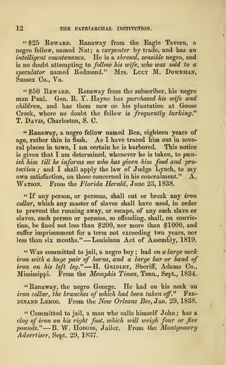 12 THE PATRIARCHAL INSTITUTION.
" $25 Reward, Ranaway from the Eagle Tavern, a
negro fellow, named Nat ; a carpenter by trade, and has an
intelligent countenance. He is a shrewd, sensible negro, and
is no doubt attempting to follow his wife, who was sold to a
speculator named Redmond." Mrs. Lucy M. Downman,
Sussex Co., Ya.
" $50 Reward. Ranaway from the subscriber, his negro
man Paul. Gen. R. Y. Hayne has purchased his wife and
children, and has them now on his plantation at Goose
Creek, where no doubt the fellow is frequently lurking."
T. Davis, Charleston, S. C.
" Ranaway, a negro fellow named Ben, eighteen years of
age, rather thin in flesh. As I have traced him out in seve-
ral places in town, I am certain he is harbored. This notice
is given that I am determined, whenever he is taken, to pun-
ish him till he informs me who has given him food and pro-
tection ; and I shall apply the law of Judge Lynch, to my
own satisfaction, on those concerned in his concealment." A.
Watson. From the Florida Herald, June 23, 1838.
" If any person, or persons, shall cut or break any iron
collar•, which any master of slaves shall have used, in order
to prevent the running away, or escape, of any such slave or
slaves, such person or persons, so offending, shall, on convic-
tion, be fined not less than $200, nor more than $1000, and
suffer imprisonment for a term not exceeding two years, nor
less than six months." —Louisiana Act of Assembly, 1819.
" Was committed to jail, a negro boy ; had on a large neck
iron with a huge pair of horns, and a large bar or band of
iron on his left leg." —H. Gridley, Sheriff, Adams Co.,
Mississippi. From the Memphis Times, Tenn., Sept., 1834.
"Ranaway, the negro George. He had on his neck an
iron collar, the branches of which had been taken off." Fer-
dinand Lemos. From the New Orleans Bee, Jan. 29, 1838.
" Committed to jail, a man who calls himself John ; has a
clog of iron on his right foot, ivhich will weigh four or five
pounds." —B. W. Hodges, Jailer. From the Montgomery
Advertiser, Sept. 29, 1837.
 