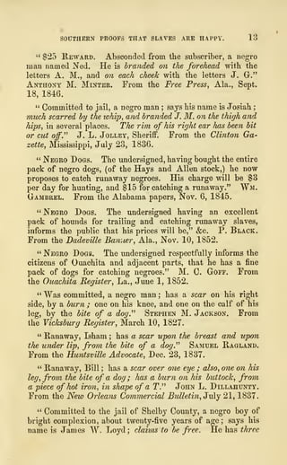 SOUTHERN PROOFS THAT SLAVES ARE HAPPY. 13
" $25 Reward. Absconded from the subscriber, a negro
man named Ned. He is branded on the forehead with the
letters A. M., and on each cheek with the letters J. Gr."
Anthony M. Minter. From the Free Press, Ala., Sept.
18, 1846.
" Committed to jail, a negro man ; says his name is Josiah
;
much scarred by the whip, and branded J. M. on the thigh and
hips, in several places. The rim of his right ear has been bit
or cut off." J. L. Jolley, Sheriff. From the Clinton Ga-
zette, Mississippi, July 23, 1836.
" Negro Dogs. The undersigned, having bought the entire
pack of negro dogs, (of the Hays and Allen stock,) he now
proposes to catch runaway negroes. His charge will be $3
per day for hunting, and $15 for catching a runaway." Wm.
Gambrel. From the Alabama papers, Nov. 6, 1845.
" Negro Dogs. The undersigned having an excellent
pack of hounds for trailing and catching runaway slaves,
informs the public that his prices will be," &c. P. Black.
From the Dadeville Banner, Ala., Nov. 10, 1852.
" Negro Dogs. The undersigned respectfully informs the
citizens of Ouachita and adjacent parts, that he has a fine
pack of dogs for catching negroes." M. C. Gorr. From
the Ouachita Register, La., June 1, 1852.
" Was committed, a negro man ; has a scar on his right
side, by a burn ; one on his knee, and one on the calf of his
leg, by the bite of a dog.''' Stephen M. Jackson. From
the Vicksburg Register, March 10, 1827.
" Ranaway, Isham ; has a scar upon the breast and upon
the under lip, from the bite of a dog." Samuel Ragland.
From the Huntsville Advocate, Dec. 23, 1837.
" Ranaway, Bill ; has a scar over one eye ; also, one on his
leg, from the bite of a dog ; has a burn on his buttock, from
a piece of hot iron, in shape of a T." John L. Dillahunty.
From the New Orleans Commercial Bulletin, July 21, 1837.
" Committed to the jail of Shelby County, a negro boy of
bright complexion, about twenty-five years of age ; says his
name is James W. Loyd ; claims to be free. He has three
 