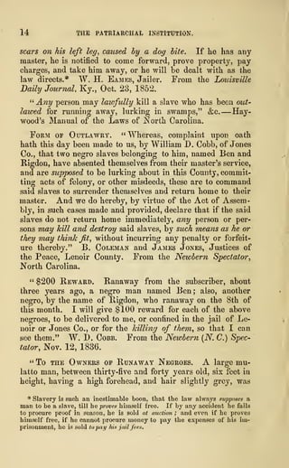 14 THE PATRIARCHAL INSTITUTION.
scars on his left leg, caused by a dog bite. If he has any
master, he is notified to come forward, prove property, pay
charges, and take him away, or he will be dealt with as the
law directs.* W. H. Eames, Jailer. From the Louisville
Daily Journal, Ky., Oct. 28, 1852.
" Any person may lawfully kill a slave who has been out-
lawed for running away, lurking in swamps," &c. —Hay-
wood's Manual of the Laws of North Carolina.
Form of Outlawry. " Whereas, complaint upon oath
hath this day been made to us, by William D. Cobb, of Jones
Co., that two negro slaves belonging to him, named Ben and
Rigdon, have absented themselves from their master's service,
and are supposed to be lurking about in this County, commit-
ting acts of felony, or other misdeeds, these are to command
said slaves to surrender themselves and return home to their
master. And we do hereby, by virtue of the Act of Assem-
bly, in such cases made and provided, declare that if the said
slaves do not return home immediately, any person or per-
sons may kill and destroy said slaves, by such means as he or
they may think jit, without incurring any penalty or forfeit-
ure thereby." B. Coleman and James Jones, Justices of
the Peace, Lenoir County. From the Newbern Spectator,
North Carolina.
" $200 Reward. Ranaway from the subscriber, about
three years ago, a negro man named Ben ; also, another
negro, by the name of Rigdon, who ranaway on the 8th of
this month. I will give $100 reward for each of the above
negroes, to be delivered to me, or confined in the jail of Le-
noir or Jones Co., or for the killing of them, so that I can
see them." W. D. Cobb. From the Newbern (N. C.) Spec-
tator, Nov. 12, 1836.
"To the Owners of Runaway Negroes. A large mu-
latto man, between thirty-five and forty years old, six feet in
height, having a high forehead, and hair slightly grey, was
* Slavery is such an inestimable boon, that the law always supposes a
man to be a slave, till he proves himself free. If by any accident he fails
to procure proof in season, he is sold at auction ; and even if he proves
himself free, if he cannot procure money to pay the expenses of his im-
prisonment, he is sold to pay his jail fees.
 