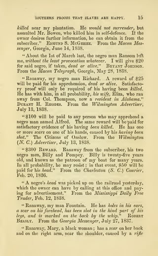 -SOUTHERN PROOFS THAT SLATES ARE HAPPY, 15
killed near my plantation, He would not surrender, but
assaulted Mr. Bowen, who killed him in self-defence. If the
owner desires further information, he can obtain it from the
subscriber." Edmund S. McGehee. From the Macon Mes-
senger, Georgia, June 14, 1838.
" About the 1st of March last, the negro man Ransom left
me, without the least provocation whatever. I will give $20
for said negro, if taken, dead or alive." Bryant Johnson.
From the Macon Telegraph, Georgia, May 28, 1838.
" Banaway, my negro man Bichard. A reward of $25
will be paid for his apprehension, dead or alive. Satisfacto-
ry proof will only be required of his having been killed.
He has with him, in all probability, his wife, Eliza, who ran
away from Col. Thompson, now a resident in Alabama."
Durant H. Rhodes. From the Wilmington Advertiser,
July 13, 1838.
" $100 will be paid to any person who may apprehend a
negro man named Alfred. The same reward will be paid for
satisfactory evidence of his having been killed. He has one
or more scars on one of his hands, caused by his having been
shot." The Citizens of Onslow. From the Wilmington
(N. C.) Advertiser, July 13, 1838.
" $300 Beward. Banaway from the subscriber, his two
negro men, Billy and Pompey. Billy is twenty-five years
old, and known as the patroon of my boat for many years.
In all probability, he may resist ; in that event, $50 will be
paid for his head." From the Charleston (S. C.) Courier,
Feb. 20, 1836.
" A negro's head was picked up on the railroad yesterday,
which the owner can have by calling at this office and pay-
ing for advertisement." From the Mississippi Daily Free
Trader, Feb. 12, 1838.
" Banaway, my man Fountain. He has holes in his ears,
a scar on his forehead, has been shot in the hind part of his
legs, and is marked on the back by the whip." Bobert
Beasly. From the Georgia Messenger, July 27, 1837.
" Banaway, Mary, a black woman ; has a scar on her back
and on the right arm, near the shoulder, caused by a rifle
 