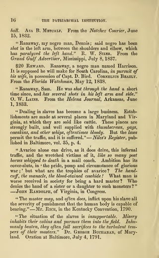 1(3 THE PATRIARCHAL INSTITUTION.
ball. Asa B. Metcalf. From the Natchez Courier, June
15, 1882.
" Ranaway, my negro man, Dennis; said negro has been
shot in the left arm, between the shoulders and elbow, which
has paralyzed the left hand." R. W. Sizer. From the
Grand Gulf Advertiser, Mississippi, July 8, 1837.
$20 Reward. Ranaway, a negro man named Harrison.
It is supposed he will make for South Carolina, in pursuit of
his wife, in possession of Capt. D. Bird. Cornelius Beazly.
From the Florida Watchman, May 12, 1838.
" Ranaway, Sam. He was shot through the hand a short
time since, and has several shots in his left arm and side."
0. W. Lains. From the Helena Journal, Arkansas, June
1, 1833.
" Dealing in slaves has become a large business. Estab-
lishments are made at several places in Maryland and Vir-
ginia, at which they are sold like cattle. These places are
strongly built, and well supplied with thumbscrews, gags,
cowskins, and other whips, oftentimes bloody. But the laws
permit the traffic, and it is suffered."
—
Niles's Register, pub-
lished in Baltimore, vol. 35, p. 4.
" Avarice alone can drive, as it does drive, this infernal
traffic, and the wretched victims of it, like so many post
horses whipped to death in a mail coach. Ambition has its
cover-sluts, in '
the pride, pomp and circumstance of glorious
war ;
' but what are the trophies of avarice ? The hand-
cuff, the manacle, the blood-stained cowhide ! What man is
worse received in society for being a hard master? Who
denies the hand of a sister or a daughter to such monsters ?
"
—John Randolph, of Virginia, in Congress.
" The master may, and often does, inflict upon his slave all
the severity of punishment that the human body is capable of
bearing." —Mr. Rice, in the Kentucky Convention, 1790.
" The situation of the slaves is insupportable. Misery
inhabits their cabins and pursues them into the field. Inhu-
manly beaten, they often fall sacrifices to the turbulent tem-
pers of their masters." Dr. George Buchanan, of Mary-
land. Oration at Baltimore, July 4, 1791.
 