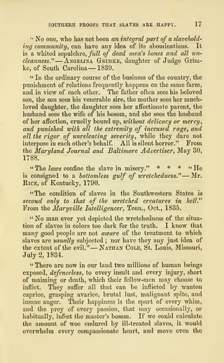 SOUTHERN PROOFS THAT SLAVES ARE HAPPY. 17
" No one, who has not been an integral part of a slavehold-
ing community, can have any idea of its abominations. It
is a whited sepulchre, full of dead ?nen
,
s bones and all un-
cleanness." —Angelina G-rimke, daughter of Judge Grini-
ke, of South Carolina —1839.
" In the ordinary course of the business of the country, the
punishment of relations frequently happens on the same farm,
and in view of each other. The father often sees his beloved
son, the son sees his venerable sire, the mother sees her much-
loved daughter, the daughter sees her affectionate parent, the
husband sees the wife of his bosom, and she sees the husband
of her affection, cruelly bound up, without delicacy or mercy,
and punished with all the extremity of incensed rage, and
all the rigor of unrelenting severity, while they dare not
interpose in each other's behalf. All is silent horror." From
the Maryland Journal and Baltimore Advertiser, May 80,
1788.
" The laws confine the slave in misery." * # * "He
is consigned to a bottomless gulf of wretchedness." —Mr.
Rice, of Kentucky, 1790.
"The condition of slaves in the Southwestern States is
second only to that of the wretched creatures in hell."
From the Maryville Intelligencer, Tenn., Oct., 1835.
" No man ever yet depicted the wretchedness of the situa-
tion of slaves in colors too dark for the truth. I know that
many good people are not aware of the treatment to which
slaves are usually subjected ; nor have they any just idea of
the extent of the evil."
—
Nathan Cole, St. Louis, Missouri,
July 2, 1834.
" There are now in our land two millions of human beings
exposed, defenceless, to every insult and every injury, short
of maiming or death, which their fellow-men may choose to
inflict. They suffer all that can be inflicted by wanton
caprice, grasping avarice, brutal lust, malignant spite, and
insane anger. Their happiness is the sport of every whim,
and the prey of every passion, that may occasionally, or
habitually, infest the master's bosom. If we could calculate
the amount of woe endured by ill-treated slaves, it would
overwhelm every compassionate heart, and move even the
 