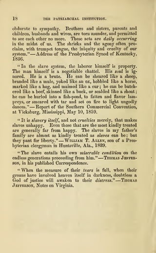 18 THE PATRIARCHAL INSTITUTION.
obdurate to sympathy. Brothers and sisters, parents and
children, husbands and wives, are torn asunder, and permitted
to see each other no more. These acts are daily occurring
in the midst of us. The shrieks and the agony often pro-
claim, with trumpet tongue, the iniquity and cruelty of our
system." —Address of the Presbyterian Synod of Kentucky,
1836.
" In the slave system, the laborer himself is property.
The man himself is a negotiable chattel. His soul is ig-
nored. He is a brute. He can be sheared like a sheep,
branded like a mule, yoked like an ox, hobbled like a horse,
marked like a hog, and maimed like a cur ; he can be butch-
ered like a beef, skinned like a buck, or scalded like a shoat
;
he can be hurled into a fish-pond, to fatten and flavor lam-
preys, or smeared with tar and set on fire to light ungodly
dances." —Report of the Southern Commercial Convention,
at Yicksburg, Mississippi, May 10, 1859.
" It is slavery itself, and not cruelties merely, that makes
slaves unhappy. Even those that are the most kindly treated
are generally far from happy. The slaves in my father's
family are almost as kindly treated as slaves can be; but
they pant for liberty."
—
William T. Allen, son of a Pres-
byterian clergyman in Huntsville, Ala., 1839.
"The slave entails his own miserable condition on the
endless generations proceeding from him."
—
Thomas Jeffer-
son, in his published Correspondence.
" When the measure of their tears is full, when their
groans have involved heaven itself in darkness, doubtless a
God of justice will awaken to their distress " ~— Thomas
Jefferson, Notes on Virginia.
 