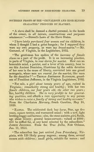 SOUTHERN PROOFS OF HIGH-MINDED CHARACTER. 19
SOUTHERN PROOFS OF THE « CHIVALROUS AND HIGH-MINDED
CHARACTER" PRODUCED BY SLAVERY.
" A slave shall be deemed a chattel personal, in the hands
of the owner, to all intents, constructions and purposes
whatsoever.'" —Stroud's Laws of the Slave States.
" I have lately purchased four women and ten children, in
whom I thought I had a great bargain; for I supposed they
were my own property, as were my brood-mares" —Mr.
Gholson, of Virginia, in the Legislature, 1832.
" The gentleman has spoken of the increase of female
slaves as a part of the profit. It is an increasing practice,
in parts of Virginia, to rear slaves for market. How can an
honorable mind, a patriot, and a lover of his country, bear to
see this Ancient Dominion, illustrious by the noble devotion
of her sons in the cause of liberty, converted into one grand
menagerie, where men are reared for the market, like oxen
for the shambles?"
—
Thomas Jefferson Randolph, grand-
son of President Jefferson, in the Virginia Legislature, 1832.
" For sale, a girl about twenty years of age, raised in
Virginia ; remarkably strong and healthy ; with her two
female children, one four years old, the other two years
;
fine, healthy children. She is very prolific in her generat-
ing qualities, and affords a rare opportunity to any person
who wishes to raise a family of strong and healthy servants.''''
From the Charleston Mercury, South Carolina, May 16,
1839.
" Raffle. The celebrated dark bay horse, Star, age five
years, square trotter, and warranted sound ; with a new, light
trotting-buggy and harness ; also, the stout mulatto girl, Sarah,
age about twenty ;
general house-servant ; valued at $900
;
will be raffled for, at any hotel selected by the subscribers."
Joseph Jennings. From the True Delta, New Orleans,
Jan. 11, 1853.
" The subscriber has just arrived from Petersburg, Vir-
ginia, with 120 likely young negroes ; among them, several
women with children ; small girls, suitable for nurses ; and
 