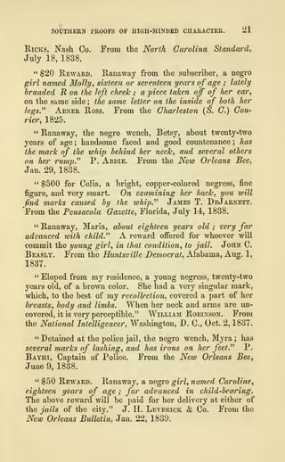 SOUTHERN PROOFS OF HIGII-MINDED CHARACTER. 21
Ricks, Nash Co. From the North Carolina Standard,
July 18, 1838.
Reward. Ranaway from the subscriber, a negro
girl named Molly, sixteen or seventeen years of age ; lately
branded R on the left cheek ; a piece taken off of her ear,
on the same side ; the same letter on the inside of both her
legs." Abner Ross. From the Charleston (S. C.) Cou-
rier, 1825.
" Ranaway, the negro wench, Betsy, about twenty-two
years of age ; handsome faced and good countenance ; has
the mark of the whip behind her neck, and several others
on her rump." P. Abdie. From the New Orleans Bee,
Jan. 29, 1838.
" $500 for Celia, a bright, copper-colored negress, fine
figure, and very smart. On examining her back, you ivill
find marks caused by the whip." James T. DeJarnett.
From the Pensacola Gazette, Florida, July 14, 1838.
" Ranaway, Maria, about eighteen years old ; very far
advanced with child." A reward offered for whoever will
commit the young girl, in that condition, to jail. John C.
Beasly. From the Huntsville Democrat, Alabama, Aug. 1,
1837.
" Eloped from my residence, a young negress, twenty-two
years old, of a brown color. She had a very singular mark,
which, to the best of my recollection, covered a part of her
breasts, body and limbs. When her neck and arms are un-
covered, it is very perceptible." William Robinson. From
the National Intelligencer, Washington, D. C, Oct. 2, 1837.
" Detained at the police jail, the negro wench, Myra ; has
several marks of lashing, and has irons on her feet." P.
Bayhi, Captain of Police. From the New Orleans Bee,
June 9, 1838.
" $50 Reward. Ranaway, a negro girl, named. Caroline,
eighteen years of age ; far advanced in child-bearing.
The above reward will be paid for her delivery at either of
the jails of the city." J. H. Leverick & Co. From the
New Orleans Bulletin, Jan. 22, 1839.
 