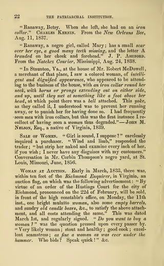 22 THE PATUIARCHAL INSTITUTION.
" Ranaway, Betsy. When she left, she had on an iron
collar." Charles Kernin. From the New Orleans Bee,
Aug. 11, 1837.
" Runaway, a negro girl, called Mary ; has a small scar
over her eye, a good many teeth missing, and the letter A
branded on her cheek and forehead." J. P. Ashford.
From the Natchez Courier, Mississippi, Aug. 24, 1838.
" In Staunton, Va., at the house of Mr. Robert McDowell
,
a merchant of that place, I saw a colored woman, of intelli-
gent and dignified appearance, who appeared to be attend-
ing to the business of the house, with an iron collar round her
neck, with horns or prongs extending out on either side,
and up, until they met at something like a foot above her
head, at which point there was a bell attached. This yoke,
as they called it, I understood was to prevent her running
away, or to punish her for having done so. I had frequently
seen men with iron collars, but this was the first instance I re-
collect of having seen a woman thus degraded." —John M.
Nelson, Esq., a native of Virginia, 1839.
Sale of Women. " Girl is sound, I suppose ? " carelessly
inquired a purchaser. "Wind and limb," responded the
trader ; " but strip her naked and examine every inch of her,
if you wish ; I never have any disguises with my customers."
Conversation in Mr. Corbin Thompson's negro yard, at St.
Louis, Missouri, June, 1856.
Woman at Auction. Early in March, 1833, there was,
within ten feet of the Richmond Enquirer, in Virginia, an
auction flag, on which was the following advertisement :
" By
virtue of an order of the Hustings Court for the city of
Richmond, pronounced on the 22d of February, will be sold,
in front of the high constable's office, on Monday, the 11th
inst., one bright mulatto woman, also some empty barrels,
and sundry old candle boxes, &c, to satisfy the above attach-
ment, and all costs attending the same." This was dated
March 1st, and regularly signed. " Do you ivant to buy a
woman 1 " was the question pressed upon every passer by.
" Very likely woman ; stout and healthy ; good cook ; excel-
lent seamstress ; as fine a woman as was ever under the
hammer. Who bids ? Speak quick !
" &c.
 