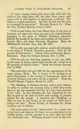 SOUTHERN PROOFS OF HIGH-MINDED CHARACTER. Z6
" A negro woman, twenty-four years old, with her two
children, one eight years old, the other three years ; said
negroes will be sold together, or separately, as desired. The
woman is a good seamstress. She will be sold low for cash,
or exchanged for groceries." Mayhew Bliss & Co. From
the New Orleans Bulletin, June 2, 1838.
" Will be sold before the Court House door, in the town of
Irwinton, one negro girl, about two years old, named Rachel,
belonging to the estate of William Chambers, deceased.
Sold for the benefit of the heirs and creditors of said estate."
Samuel Bell and Jesse Peacock, Executors. From the
Milledgeville Journal, Geo., Dec. 26, 1837.
" To be sold, one negro girl, eighteen months old, belonging
to the estate of William Chambers, deceased. Sold for the
purpose of distribution" Jethro Dean and Samuel Beall,
Executors. From the Georgia Journal, Nov. 7, 1837,
" Will be sold, the following property, to wit : one child,
by the name of James, about eight months old ; levied on as
the property of Gabriel Gunn." From the Georgia Journal,
Jan. 2, 1838.
" The subscriber will give $20 for the apprehension of his
negro woman, Maria. She is known to be lurking in or
about Chuckatuch, in the County of Nansemond, where she
formerly belonged, and where she has a husband" From the
Norfolk Beacon, Virginia, March 31, 1838.
" Mr. Hedding, of Chatham County, held a slave woman.
In order to prevent her running away, a child about seven
years of age was connected with her by a long chain fastened
to her neck. In this situation, she was compelled, all the
day, to grub up the roots of herbs and saplings, to prepare
ground for the plough. I travelled past Heddings' as
often as once in two weeks, in the winter of 1828, and I
always saw her." Hiram White, of Chatham Co., North
Carolina, now in Illinois.
" My uncle used to tie his ' house-wench ' to a peach tree
in the yard, and whip her till there was no sound place to lay
another stroke ; and he repeated it so often, that her back
was continually sore, Whipping females round the legs was
 