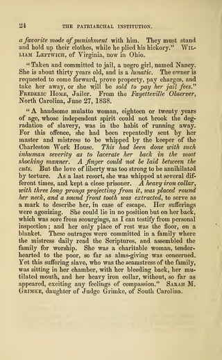 ^4 THE PATRIARCHAL INSTITUTION.
a favorite mode ofpunishment with him. They must stand
and hold up their clothes, while he plied his hickory." Wil-
liam Leftwich, of Virginia, now in Ohio.
" Taken and committed to jail, a negro girl, named Nancy.
She is about thirty years old, and is a lunatic. The owner is
requested to come forward, prove property, pay charges, and
take her away, or she w,ill be sold to pay her jail fees."
Frederic Home, Jailer. From the Fayetteville Observer,
North Carolina, June 27, 1838.
"A handsome mulatto woman, eighteen or twenty years
of age, whose independent spirit could not brook the deg-
radation of slavery, was in the habit of running away.
For this offence, she had been repeatedly sent by her
master and mistress to be whipped by the keeper of the
Charleston Work House. This had been done with such
inhuman severity as to lacerate her back in the most
shocking manner. A finger could not be laid between the
cuts. But the love of liberty was too strong to be annihilated
by torture. As a last resort, she was whipped at several dif-
ferent times, and kept a close prisoner. A heavy iron collar,
with three long prongs projecting from it, teas placed round
her neck, and a sound front tooth was extracted, to serve as
a mark to describe her, in case of escape. Her sufferings
were agonizing. She could lie in no position but on her back,
which was sore from scourgings, as I can testify from personal
inspection ; and her only place of rest was the floor, on a
blanket. These outrages were committed in a family where
the mistress daily read the Scriptures, and assembled the
family for worship. She was a charitable woman, tender-
hearted to the poor, so far as alms-giving was concerned.
Yet this suffering slave, who was the seamstress of the family,
was sitting in her chamber, with her bleeding back, her mu-
tilated mouth, and her heavy iron collar, without, so far as
appeared, exciting any feelings of compassion." Sarah M.
Ctrimke, daughter of Judge Grimke, of South Carolina,
 