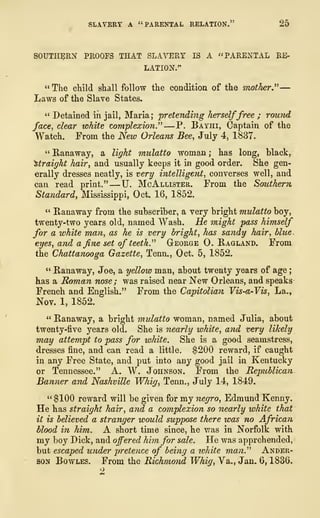 SLAVERY A "PARENTAL RELATION." 25
SOUTHERN PROOFS THAT SLAVERY IS A "PARENTAL RE-
LATION."
" The child shall follow the condition of the mother"—
Laws of the Slave States.
" Detained in jail, Maria; pretending herselffree ; round
face, dear white complexion." —P. Bayhi, Captain of the
Watch. From the New Orleans Bee, July 4, 1837.
" Ranaway, a light mulatto woman ; has long, black,
straight hair, and usually keeps it in good order. She gen-
erally dresses neatly, is very intelligent, converses well, and
can read print." —U. McAllister. From the Souther?i
Standard, Mississippi, Oct. 16, 1852.
" Ranaway from the subscriber, a very bright mulatto boy,
twenty-two years old, named Wash. He might pass himself
for a white man, as he is very bright, has sandy hair, blue,
eyes, and a fine set of teeth." George 0. Ragland. From
the Chattanooga Gazette, Tenn., Oct. 5, 1852.
" Ranaway, Joe, a yellow man, about twenty years of age
;
has a Roman nose; was raised near New Orleans, and speaks
French and English." From the Capitolian Vis-a-Vis, La.,
Nov. 1, 1852.
" Ranaway, a bright mulatto woman, named Julia, about
twenty-five years old. She is nearly white, and very likely
may attempt to pass for white. She is a good seamstress,
dresses fine, and can read a little. $200 reward, if caught
in any Free State, and put into any good jail in Kentucky
or Tennessee." A. W. Johnson. From the Republican
Banner and Nashville Whig, Tenn., July 14, 1849.
" $100 reward will be given for my negro, Edmund Kenny.
He has straight hair, and a complexion so nearly white that
it is believed a stranger would suppose there was no African
blood in him. A short time since, he was in Norfolk with
my boy Dick, and offered him for sale. He was apprehended,
but escaped under pretence of being a white man." Ander-
son Bowles. From the Richmo7id Whig, Va., Jan. 6, 1836.
2
 
