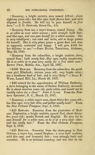 26 THE PATRIARCHAL INSTITUTION,
" Ranaway, a bright mulatto man named Alfred ; about
eighteen years old ; has blue eyes, light faxen hair, and skin
disposed to freckle. He will try to pass himself as free
born." —S. Gr. Stewart, Green Co., Ala.
" Ranaway from me, a negro woman, named Fanny. She
is as white as most white women ; with straight light hair,
and blue eyes, and can pass herselffor a white woman. She
is very intelligent ; can read and write, and so forge passes
for herself. She is very pious, prays a great deal,, and was,
as supposed, contented and happy. I will give $500 for
her delivery to me."
—
John Balch, Tuscaloosa, Alabama,
May 2D, 1845.
" Ranaway from the subscriber^ a bright mulatto slave?
named Sam ; light sandy hair, Hue eyes, ruddy complexion.
He is so white as to pass very easily for a free white man.''
7
Edwin Peck, Mobile, Ala., April 22, 1837.
" $500 Reward. Ranaway from the subscriber, the quad"
room girl, Elizabeth ; sixteen years old ; very bright color
;
has a handsome head of hair, and is very likely."
—
Isaac F.
Wood, Laurel Hill, La., March 20, 1837.
" $10 reward for the apprehension of William XKibberly,
a slave belonging to the estate of Sacker Dubberly, deceased.
He is about nineteen years old, quite white, and would not be
readily taken for a slave." John J. Lane. From the New*
bern Spectator, N. C, March 13, 1837.
" Ranaway, a white negro man, about thirty-five years old
;
has blue eyes, very fair skin, and yellow woolly head." From
the New Orleans Picayune, Sept. 2, 1846.
" $25 Reward. Ranaway from the plantation of Mad-
ame Duplantier, a bright mulatto, named Ned, about thirty-
five years old ; speaks French and English. He may try to
pass himself for a white man, as he is of a very clear color,
and has sandy hair." From the New Orleans Picayune,
Sept. 2, 1846.
" $25 Reward. Ranaway from the chain-gang in New
Orleans, a negro boy, named Stephen; a very light mulatto,
with blue eyes, and brownish hair ; very strongly built and
muscular. He is an habitual runaway, and was shot in the
 