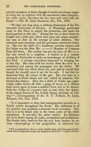 28 THE PATRIARCHAL INSTITUTION.
and his executors, or heirs, thought it would not do any longer
to bring her up together with the merchant's other daughter,
her white sister ; therefore she has been sold away into the
South."
—
The St. Louis Democrat, Mo., Feb., 1860.
" We had, not long since, a striking illustration of the Pa-
triarchal Institution of Slavery. A Mississippi gentleman
came to this State to supply his plantation, and made his
head-quarters in this eity. Among the two or three dozen he
bought was a little girl, about nine years old, whose complex-
ion was as fair as the average of white children. She
attracted some attention, and the purchaser related her histo-
ry. She was the child of a handsome mulatto woman, and
her father was the Hon. Mr. ,
# Member of Congress
from this State. Her mother was not the slave of Mr. ,
but was owned by a neighbor. I believe it is a custom
among the Patriarchs to make an interchange of civilities of
this kind. A strange coincidence happened in bringing her
to this city. She came with her master down the river in a
steamboat, and among the passengers was her father. He
conversed with her owner about her, and said he would have
bought her himself were it not for his wife. I had this in-
formation from the owner of the girl. She was kept in a
slave-pen on Sixth street, and was visited by numbers, who
learned her history. Here was a child of tender age, appa-
rently white, driven off with a gang of slaves to a distant
land, never again to know a mother's love, but to be thence-
forth the victim of a tyrant's lash or lust, while her father,
in the august Senate of the United States, declaims of Lib-
erty!" —Correspondent of the N. Y. Tribune, St. Louis,
Missouri, Oct. 31st, 1859.
" It is impossible to deny that amalgamation prevails to a
fearful extent throughout the South. The testimony is of
too positive and personal a character to be overcome. Nei-
ther is it to be found only in the lower order of the white
population. It pervades the entire society. Its followers
are to be found among all ranks, occupations and professions.
The female slave, however fair she may have become by va-
rious comminglings of her progenitors, or whatever her
* Our correspondent, who is a most reliable man, gives the name in full,
which will bo imparted to any one entitled to ask for it." —Editor TribuneJ
 