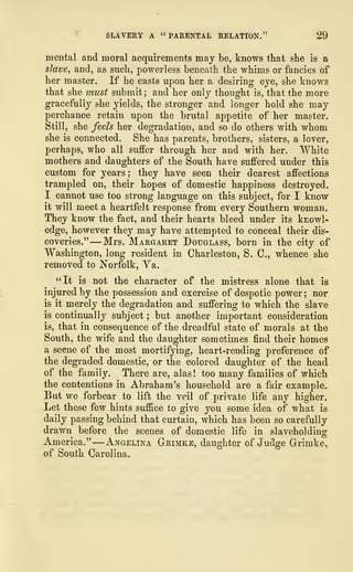 SLAVERY A " PARENTAL RELATION." 29
mental and moral acquirements may be, knows that she is a
slave, and, as such, powerless beneath the whims or fancies of
her master. If he casts upon her a desiring eye, she knows
that she must submit; and her only thought is, that the more
gracefully she yields, the stronger and longer hold she may
perchance retain upon the brutal appetite of her master.
Still, she feels her degradation, and so do others with whom
she is connected. She has parents, brothers, sisters, a lover,
perhaps, who all suffer through her and with her. White
mothers and daughters of the South have suffered under this
custom for years; they have seen their dearest affections
trampled on, their hopes of domestic happiness destroyed.
I cannot use too strong language on this subject, for I know
it will meet a heartfelt response from every Southern woman.
They know the fact, and their hearts bleed under its knowl-
edge, however they may have attempted to conceal their dis-
coveries." —Mrs. Margaret Douglass, born in the city of
Washington, long resident in Charleston, S. C, whence she
removed to Norfolk, Va.
"It is not the character of the mistress alone that is
injured by the possession and exercise of despotic power; nor
is it merely the degradation and suffering to which the slave
is continually subject ; but another important consideration
is, that in consequence of the dreadful state of morals at the
South, the wife and the daughter sometimes find their homes
a scene of the most mortifying, heart-rending preference of
the degraded domestic, or the colored daughter of the head
of the family. There are, alas! too many families of which
the contentions in Abraham's household are a fair example.
But we forbear to lift the veil of private life any higher.
Let these few hints suffice to give you some idea of what is
daily passing behind that curtain, which has been so carefully
drawn before the scenes of domestic life in slaveholding
America."
—
Angelina Grimke, daughter of Judge Grirnke,
of South Carolina.
 