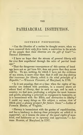 THE
PATRIARCHAL INSTITUTION,
SOUTHERN PROPHECIES.
" Can the liberties of a nation be thought secure, when we
have removed their only firm basis, a conviction in the minds
of the people that these liberties are the gift of God ? "—
Thomas Jefferson.
" I have no hope that the stream of general liberty will
for ever flow unpolluted through the mire of partial bond-
age."
"That the dangerous consequences of this system of bond
age have not as yet been felt, does not prove that they never
will be. To me, nothing, for which I have not the evidence
of my senses, is more clear than that it will one day destroy
that reverence for liberty, which is the vital principle of a
Republic." —William Pinkney, of Maryland, in 1789.
"Is it not amazing, that at a time when the rights of hu-
manity are defined with precision, in a country above all
others fond of liberty, that in such an age, and in such a
country, we find men, professing a religion 1he most humane
and gentle, adopting a principle as repugnant to humanity, as
it is inconsistent with the Bible, and destructive to liberty ?
I could say many things on this subject, a serious view of
which gives a gloomy prospect for future times." —Letter of
Patrick Henry, of Virginia.
" Slavery is inconsistent with the genius of republicanism,
and has a tendency to destroy those principles on which it is
supported ; as it lessens the sense of the equal rights of man-
kind, and habituates us to tyranny and oppression." —Lu-
ther Martin, of Maryland, in 1787.
 