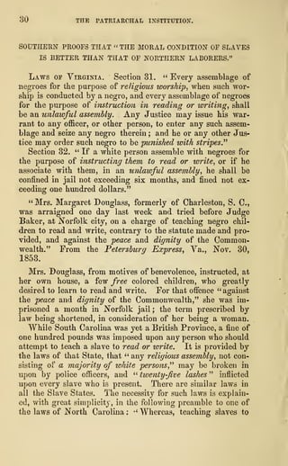 30 THE PATRIARCHAL INSTITUTION.
SOUTHERN PROOFS THAT « THE MORAL CONDITION OF SLAVES
IS BETTER THAN THAT OF NORTHERN LABORERS."
Laws of Virginia. Section 31. " Every assemblage of
negroes for the purpose of religious worship, when such wor-
ship is conducted by a negro, and every assemblage of negroes
for the purpose of instruction in reading or writing, shall
be an unlawful assembly. Any Justice may issue his war-
rant to any officer, or other person, to enter any such assem-
blage and seize any negro therein ; and he or any other Jus-
tice may order such negro to be punished with stripes.''
1
Section 32. " If a white person assemble with negroes for
the purpose of instructing them to read or write, or if he
associate with them, in an unlawful assembly, he shall be
confined in jail not exceeding six months, and fined not ex-
ceeding one hundred dollars."
" Mrs. Margaret Douglass, formerly of Charleston, S. C,
was arraigned one day last week and tried before Judge
Baker, at Norfolk city, on a charge of teaching negro chil-
dren to read and write, contrary to the statute made and pro-
vided, and against the peace and dignity of the Common-
wealth." From the Petersburg Express, Va., Nov. 30,
1853.
Mrs. Douglass, from motives of benevolence, instructed, at
her own house, a few free colored children, who greatly
desired to learn to read and write. For that offence " against
the peace and dignity of the Commonwealth," she was im-
prisoned a month in Norfolk jail ; the term prescribed by
law being shortened, in consideration of her being a woman.
While South Carolina was yet a British Province, a fine of
one hundred pounds was imposed upon any person who should
attempt to teach a slave to read or write. It is provided by
the laws of that State, that " any religious assembly, not con-
sisting of a majority of white persons," may be broken in
upon by police officers, and " twenty-five lashes " inflicted
upon every slave who is present. There are similar laws in
all the Slave States. The necessity for such laws is explain-
ed, with great simplicity, in the following preamble to one of
the laws of North Carolina :
•'
Whereas, teaching slaves to
 