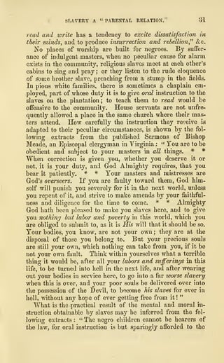 SLAVERY A " PARENTAL RELATION." 81
read and torite has a tendency to excite dissatisfaction in
their minds, and to produce insurrection and rebellion" &c.
No places of worship are built for negroes. By suffer-
ance of indulgent masters, when no peculiar cause for alarm
exists in the community, religious slaves meet at each other's
cabins to sing and pray ; or they listen to the rude eloquence
of some brother slave, preaching from a stump in the fields.
In pious white families, there is sometimes a chaplain em-
ployed, part of whose duty it is to give oral instruction to the
slaves on the plantation; to teach them to read would be
offensive to the community. House servants are not unfre-
quently allowed a place in the same church where their mas-
ters attend. How carefully the instruction they receive is
adapted to their peculiar circumstances, is shown by the fol-
lowing extracts from the published Sermons of Bishop
Meade, an Episcopal clergyman in Virginia : " You are to be
obedient and subject to your masters in all things. # *
When correction is given you, whether you deserve it or
not, it is your duty, and God Almighty requires, that you
bear it patiently, * * Your masters and mistresses are
God's overseers. If you are faulty toward them, God him-
self will punish you severely for it in the next world, unless
you repent of it, and strive to make amends by your faithful-
ness and diligence for the time to come. * * Almighty
God hath been pleased to make you slaves here, and to give
you nothing but labor and poverty in this world, which you
are obliged to submit to, as it is His will that it should be so.
Your bodies, you know,, are not your own ; they are at the
disposal of those you belong to. But your precious souls
are still your own, which nothing can take from you, if it be
not your own fault. Think within yourselves what a terrible
thing it would be, after all your labors and sufferings in this
life, to be turned into hell in the next life, and after wearing-
out your bodies in service here, to go into a far worse slavery
when this is over, and your poor souls be delivered over into
the possession of the Devil, to become his slaves for ever in
hell, without any hope of ever getting free from it !
"
What is the practical result of the mental and moral in-
struction obtainable by slaves may be inferred from the fol-
lowing extracts : " The negro children cannot be hearers of
the law, for oral instruction is but sparingly afforded to the
 