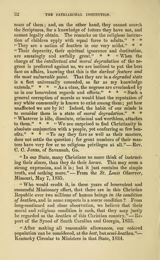 32 THE PATRIARCHAL INSTITUTION.
mass of them ; and, on the other hand, they cannot search
the Scriptures, for a knowledge of letters they have not, and
cannot legally obtain. The remarks on the religious instruc-
tion of children apply with equal force to adults." * #
" They are a nation of heathen in our very midst." * *
" Their depravity, their spiritual ignorance and destitution,
arc amazingly and awfully great." * * " When the
charge of the intellectual and moral degradation of the ne-
groes is preferred against us, we are inclined to put the best
face on affairs, knowing that this is the darkest feature and
the most vulnerable point. That they are in a degraded state
is a fact universally conceded, so far as my knowledge
extends." # # " As a class, the negroes are overlooked by
us in our benevolent regards and efforts." * # " Such a
general corruption of morals as would blast the reputation of
any white community is known to exist among them ;
yet how
unaffected we are by it! Indeed, the habit of our minds is
to consider them in a state of moral degradation.'''' * *
" Whatever is idle, dissolute, criminal and worthless, attaches
to them." * * "We are surprised to find Christianity in
absolute conjunction with a people, yet conferring so few ben-
efits." * # "To say they fare as well as their masters,
does not settle the question ; for great numbers of their mas-
ters have very few or no religious privileges at all." —Rev.
C. C. Jones, of Savannah, Ga.
" In our State, many Christians no more think of instruct-
ing their slaves, than they do their horses. This may seem a
strong expression, and it is ; but it just contains the simple
truth, and nothing more." —From the St. Louis Observer,
Missouri, May 7, 1885.
" Who would credit it, in these years of benevolent and
successful Missionary effort, that there are in this Christian
Republic over two millions of human beings in the condition
of heathen, and in some respects in a ivorse condition ? From
long-continued and close observation, we believe that their
moral and religious condition is such, that they may justly
be regarded as the heathen of this Christian country." —Re-
port of the Synod of South Carolina and Georgia, 1833.
" After making all reasonable allowances, our colored
population can be considered, at the best, hut semi-heathen."—
Kentucky Circular to Ministers in that State, 1834.
 