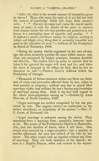 SLAVERY A '* PARENTAL RELATION." 33
" After all, what is the utmost amount of instruction given
to slaves ? Those who enjoy the most of it are fed but with
the crumbs of knowledge which fall from their master's
table. * * Slavery deranges and ruins the moral machi-
nery of man ; it cuts the sinews of the soul ; it extracts
from human nature the salt that purifies and preserves it, and
leaves it a corrupting mass of appetite and passion, * *
It diffuses a moral pestilence among its subjects, tending to
wither and blight every thing that is naturally beautiful and
good in the character of man." —Address of the Presbyteri-
an Synod of Kentucky, 1836.
" Seeing his master wholly engrossed by his own advant-
age, the slave naturally pursues the same selfish course, and,
when not restrained by higher principle, becomes deceitful
and thievish. The master takes no pains to conceal that he
takes it for granted the negro will steal and lie ; and when
the slave is tempted to do either, he feels that he has no
character to lose."
—
Thomas Clay's Address before the
Presbytery of Georgia.
" Thousands of fellow-creatures within our State are desti-
tute of every real protection afforded them by law, either in
their persons or property ; without any law to guard their
marriage rights, and without the law's having any knowledge
of marriage among them. Such is the fact with regard to
the whole slave-population among us," —-Oration by Amos
Weaver, of North Carolina, 1829.
"Negro marriages are neither recognized by law nor pro-
tected by law. The negroes receive no instruction on the
nature, sacredness, or perpetuity of the system." —Rev. C.
C. Jones, of Savannah, Ga.
" Legal marriage is unknown among the slaves. They
sometimes have a marriage form ;
generally, however, none
at all. The pastor of the Presbyterian Church at Huntsville,
Ala., had two families of slaves, when I left there. One
couple were married by a negro preacher ; but, a number of
months afterward, the man was robbed of his wife by her
owner. The other couple took up together without any form
of marriage. They are both members of the church ; the
man is a Baptist Deacon, sober and correct in his deport-
2*
 