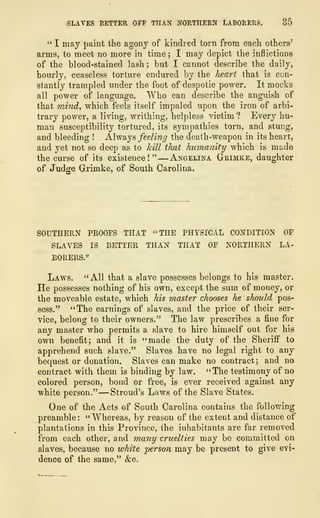 SLAVES BETTER OFF THAN NORTHERN LABORERS. 35
" I may paint the agony of kindred torn from each others'
arms, to meet no more in time ; I may depict the inflictions
of the blood-stained lash; but I cannot describe the daily,
hourly, ceaseless torture endured by the heart that is con-
stantly trampled under the foot of despotic power. It mocks
all power of language. Who can describe the anguish of
that mind, which feels itself impaled upon the iron of arbi-
trary power, a living, writhing, helpless victim ? Every hu-
man susceptibility tortured, its sympathies torn, and stung,
and bleeding ! Always feeling the death-weapon in its heart,
and yet not so deep as to kill that humanity which is made
the curse of its existence!" —Angelina Grimke, daughter
of Judge Grimke, of South Carolina.
SOUTHERN PROOFS THAT "THE PHYSICAL CONDITION OF
SLAVES IS BETTER THAN THAT OF NORTHERN LA-
BORERS."
Laws. "All that a slave possesses belongs to his master.
He possesses nothing of his own, except the sum of money, or
the moveable estate, which his master chooses he should pos-
sess." "The earnings of slaves, and the price of their ser-
vice, belong to their owners." The law prescribes a fine for
any master who permits a slave to hire himself out for his
own benefit; and it is "made the- duty of the Sheriff to
apprehend such slave." Slaves have no legal right to any
bequest or donation. Slaves can make no contract; and no
contract with them is binding by law. "The testimony of no
colored person, bond or free, is ever received against any
white person." —Stroud's Laws of the Slave States.
One of the Acts of South Carolina contains the following
preamble: "Whereas, by reason of the extent and distance of
plantations in this Province, the inhabitants are far removed
from each other, and many cruelties may be committed on
slaves, because no white person may be present to give evi-
dence of the same," &c.
 