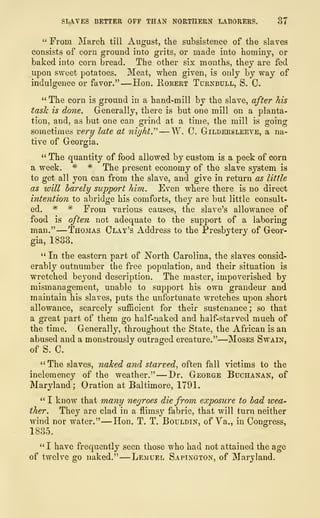 SLAVES BETTER OFF THAN NORTHERN LABORERS. 37
" From March, till August, the subsistence of the slaves
consists of corn ground into grits, or made into hominy, or
baked into corn bread. The other six months, they are fed
upon sweet potatoes. Meat, when given, is only by way of
indulgence or favor."—Hon. Robert Turnbull, S. C.
" The corn is ground in a hand-mill by the slave, after his
task is done. Generally, there is but one mill on a planta-
tion, and, as but one can grind at a time, the mill is going
sometimes very late at nighty —W. C. Gildersleeve, a na-
tive of Georgia.
" The quantity of food allowed by custom is a peck of corn
a week. * * The present economy of the slave system is
to get all you can from the slave, and give in return as little
as will barely support him. Even where there is no direct
intention to abridge his comforts, they are but little consult-
ed. * # From various causes, the slave's allowance of
food is often not adequate to the support of a laboring
man."
—
Thomas Clay's Address to the Presbytery of Geor-
gia, 1833.
" In the eastern part of North Carolina, the slaves consid-
erably outnumber the free population, and their situation is
wretched beyond description. The master, impoverished by
mismanagement, unable to support his own grandeur and
maintain his slaves, puts the unfortunate wretches upon short
allowance, scarcely sufficient for their sustenance; so that
a great part of them go half-naked and half-starved much of
the time. Generally, throughout the State, the African is an
abused and a monstrously outraged creature."
—
Moses Swain,
of S. C.
" The slaves, naked and starved, often fall victims to the
inclemency of the weather." —Dr. George Buchanan, of
Maryland; Oration at Baltimore, 1791.
" I know that many negroes die from exposure to bad wea-
ther. They are clad in a flimsy fabric, that will turn neither
wind nor water." —Hon. T. T. Bouldin, of Va., in Congress,
1835.
"I have frequently seen those who had not attained the age
of twelve go naked." —Lemuel Sapington, of Maryland.
 