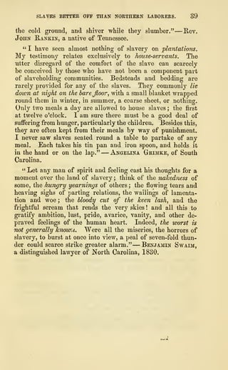SLAVES BETTER OFF THAN NORTHERN LABORERS. 39
the cold ground, and shiver while they slumber." —Rev.
John Rankin, a native of Tennessee.
" I have seen almost nothing of slavery on plantations.
My testimony relates exclusively to house-servants. The
utter disregard of the comfort of the slave can scarcely
be conceived by those who have not been a component part
of slaveholding communities. Bedsteads and bedding are
rarely provided for any of the slaves. They commonly lie
dozen at night on the barejloor, with a small blanket wrapped
round them in winter, in summer, a coarse sheet, or nothing.
Only two meals a day are allowed to house slaves ; the first
at twelve o'clock. I am sure there must be a good deal of
suffering from hunger, particularly the children. Besides this,
they are often kept from their meals by way of punishment.
I never saw slaves seated round a table to partake of any
meal. Each takes his tin pan and iron spoon, and holds it
in the hand or on the lap." —Angelina Grimke, of South
Carolina.
" Let any man of spirit and feeling cast his thoughts for a
moment over the land of slavery ; think of the nakedness of
some, the hungry yearnings of others ; the flowing tears and
heaving sighs of parting relations, the wailings of lamenta-
tion and woe ; the bloody cut of the keen lash, and the
frightful scream that rends the very skies ! and all this to
gratify ambition, lust, pride, avarice, vanity, and other de-
praved feelings of the human heart. Indeed, the worst is
not generally hnowu. Were all the miseries, the horrors of
slavery, to burst at once into view, a peal of seven-fold thun-
der could scarce strike greater alarm."
—
Benjamin Swaim,
a distinguished lawyer of North Carolina, 1830.
 
