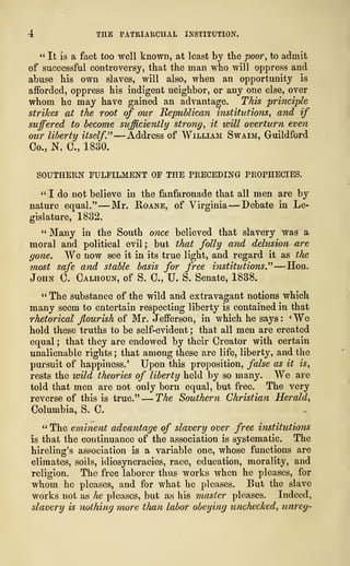 4 THE PATRIARCHAL INSTITUTION.
" It is a fact too well known, at least by the poof, to admit
of successful controversy, that the man who will oppress and
abuse his own slaves, will also, when an opportunity is
afforded, oppress his indigent neighbor, or any one else, over
whom he may have gained an advantage. This principle
strikes at the root of our Republican institutions, and if
suffered to become sufficiently strong, it will overturn even
our liberty itself" —xddress of William Swaim, Guildford
Co., N. C, 1880.
SOUTHERN FULFILMENT OF THE PRECEDING PROPHECIES.
" I do not believe in the fanfaronade that all men are by
nature equal." —Mr. Roane, of Virginia —Debate in Le-
gislature, 1832.
" Many in the South once believed that slavery was a
moral and political evil; but that folly and delusion are
gone. We now see it in its true light, and regard it as the
most safe and stable basis for free institutions" —Hon.
John C. Calhoun, of S. C, U. S. Senate, 1838.
" The substance of the wild and extravagant notions which
many seem to entertain respecting liberty is contained in that
rhetorical flourish of Mr. Jefferson, in which he says :
' We
hold these truths to be self-evident ; that all men are created
equal ; that they are endowed by their Creator with certain
unalienable rights ; that among these are life, liberty, and the
pursuit of happiness.' Upon this proposition, false as it is,
rests the wild theories of liberty held by so many. We arc
told that men are not only born equal, but free. The very
reverse of this is true." —The Southern Christian Herald,
Columbia, S. C.
" The eminent advantage of slavery over free institutions
is that the continuance of the association is systematic. The
hireling's association is a variable one, whose functions are
climates, soils, idiosyncracies, race, education, morality, and
religion. The free laborer thus works when he pleases, for
whom he pleases, and for what he pleases. But the slave
works not as he pleases, but as his master pleases. Indeed,
slavery is nothing more than labor obeying unchecked, unreg-
 