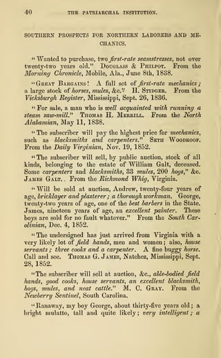 40 THE PATRIARCHAL INSTITUTION.
SOUTHERN PROSPECTS FOR NORTHERN LABORERS AND ME-
CHANICS.
" Wanted to purchase, two first-rate seamstresses, not over
twenty-two years old." Douglass & Philpot. From the
Morning Chronicle, Mobile, Ala., June 8th, 1838.
"Great Bargains! A fall set of first-rate mechanics;
a large stock of horses, mules, &c." H. Stidger. From the
Vicksburgh Register, Mississippi, Sept. 26, 1836.
" For sale, a man who is well acquainted with running a
steam saw-mill." Thomas H. Merrill. From the North
Alabamian, May 11, 1838.
" The subscriber will pay the highest price for mechanics,
such as blacksmiths and carpenters." Seth Woodroof.
From the Daily Virginian, Nov. 19, 1852.
" The subscriber will sell, by public auction, stock of all
kinds, belonging to the estate of William Gait, deceased.
Some carpenters and blacksmiths, 33 mules, 200 hogs," &c.
James Galt. . From the Richmond Whig, Virginia.
" Will be sold at auction, Andrew, twenty-four years of
age, bricklayer and plasterer ; a thorough workman. George,
twenty-two years of age, one of the best barbers in the State.
James, nineteen years of age, an excellent painter. These
boys are sold for no fault whatever." From the South Car-
olinian, Dec. 4, 1852.
" The undersigned has just arrived from Virginia with a
very likely lot of field hands, men and women ; also, house
servants ; three cooks and a carpenter. A fine buggy horse.
Call and see. Thomas G. James, Natchez, Mississippi, Sept.
28, 1852.
"The subscriber will sell at auction, &c, able-bodied field
hands, good cooks, house servants, an excellent blacksmith,
hogs, mules, and neat cattle." M. C. Gray. From the
Newberry Sentinel, South Carolina.
"Ranaway, my boy George, about thirty-five years old; a
bright mulatto, tall and quite likely; very intelligent ; a
 